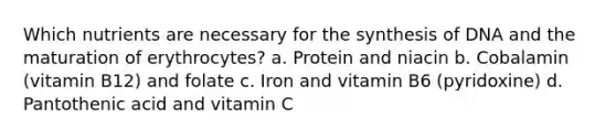 Which nutrients are necessary for the synthesis of DNA and the maturation of erythrocytes? a. Protein and niacin b. Cobalamin (vitamin B12) and folate c. Iron and vitamin B6 (pyridoxine) d. Pantothenic acid and vitamin C