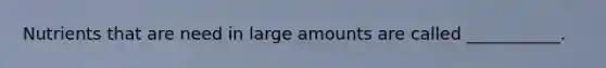 Nutrients that are need in large amounts are called ___________.