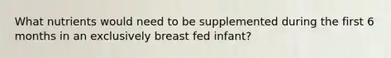 What nutrients would need to be supplemented during the first 6 months in an exclusively breast fed infant?