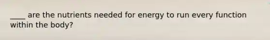 ____ are the nutrients needed for energy to run every function within the body?