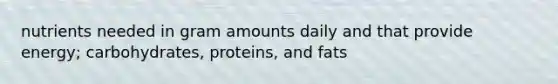 nutrients needed in gram amounts daily and that provide energy; carbohydrates, proteins, and fats