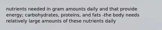 nutrients needed in gram amounts daily and that provide energy; carbohydrates, proteins, and fats -the body needs relatively large amounts of these nutrients daily