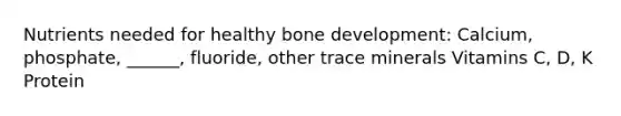 Nutrients needed for healthy bone development: Calcium, phosphate, ______, fluoride, other trace minerals Vitamins C, D, K Protein