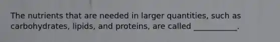 The nutrients that are needed in larger quantities, such as carbohydrates, lipids, and proteins, are called ___________.