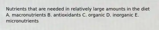 Nutrients that are needed in relatively large amounts in the diet A. macronutrients B. antioxidants C. organic D. inorganic E. micronutrients