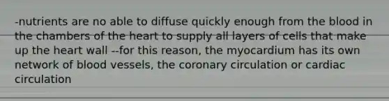 -nutrients are no able to diffuse quickly enough from the blood in the chambers of the heart to supply all layers of cells that make up the heart wall --for this reason, the myocardium has its own network of blood vessels, the coronary circulation or cardiac circulation