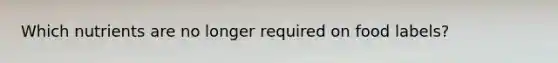 Which nutrients are no longer required on food labels?