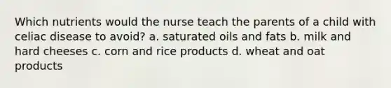 Which nutrients would the nurse teach the parents of a child with celiac disease to avoid? a. saturated oils and fats b. milk and hard cheeses c. corn and rice products d. wheat and oat products