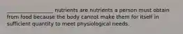 __________________ nutrients are nutrients a person must obtain from food because the body cannot make them for itself in sufficient quantity to meet physiological needs.