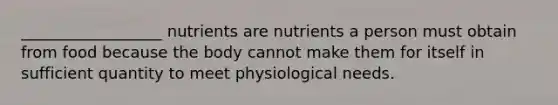 __________________ nutrients are nutrients a person must obtain from food because the body cannot make them for itself in sufficient quantity to meet physiological needs.