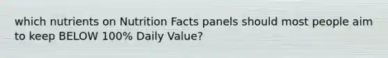 which nutrients on Nutrition Facts panels should most people aim to keep BELOW 100% Daily Value?