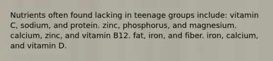 Nutrients often found lacking in teenage groups include: vitamin C, sodium, and protein. zinc, phosphorus, and magnesium. calcium, zinc, and vitamin B12. fat, iron, and fiber. iron, calcium, and vitamin D.