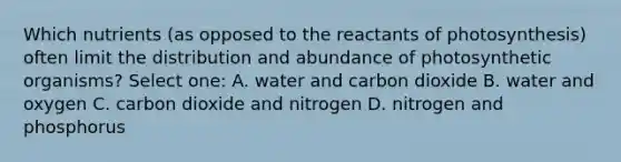 Which nutrients (as opposed to the reactants of photosynthesis) often limit the distribution and abundance of photosynthetic organisms? Select one: A. water and carbon dioxide B. water and oxygen C. carbon dioxide and nitrogen D. nitrogen and phosphorus