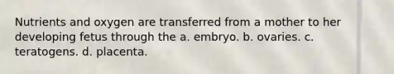 Nutrients and oxygen are transferred from a mother to her developing fetus through the a. embryo. b. ovaries. c. teratogens. d. placenta.