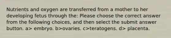 Nutrients and oxygen are transferred from a mother to her developing fetus through the: Please choose the correct answer from the following choices, and then select the submit answer button. a> embryo. b>ovaries. c>teratogens. d> placenta.