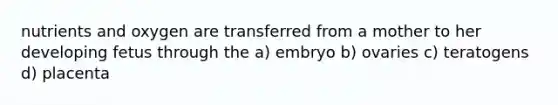 nutrients and oxygen are transferred from a mother to her developing fetus through the a) embryo b) ovaries c) teratogens d) placenta