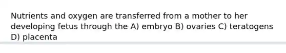 Nutrients and oxygen are transferred from a mother to her developing fetus through the A) embryo B) ovaries C) teratogens D) placenta