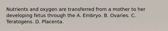 Nutrients and oxygen are transferred from a mother to her developing fetus through the A. Embryo. B. Ovaries. C. Teratogens. D. Placenta.