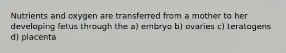 Nutrients and oxygen are transferred from a mother to her developing fetus through the a) embryo b) ovaries c) teratogens d) placenta