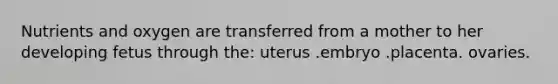 Nutrients and oxygen are transferred from a mother to her developing fetus through the: uterus .embryo .placenta. ovaries.