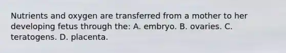 Nutrients and oxygen are transferred from a mother to her developing fetus through the: A. embryo. B. ovaries. C. teratogens. D. placenta.