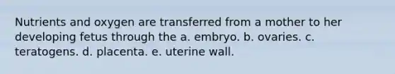 Nutrients and oxygen are transferred from a mother to her developing fetus through the a. embryo. b. ovaries. c. teratogens. d. placenta. e. uterine wall.