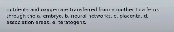 nutrients and oxygen are transferred from a mother to a fetus through the a. embryo. b. neural networks. c. placenta. d. association areas. e. teratogens.