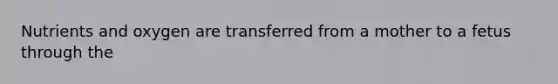 Nutrients and oxygen are transferred from a mother to a fetus through the