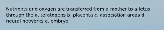 Nutrients and oxygen are transferred from a mother to a fetus through the a. teratogens b. placenta c. association areas d. neural networks e. embryo