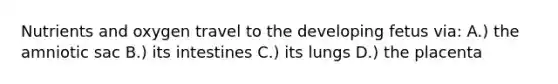 Nutrients and oxygen travel to the developing fetus via: A.) the amniotic sac B.) its intestines C.) its lungs D.) the placenta