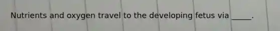 ​Nutrients and oxygen travel to the developing fetus via _____.