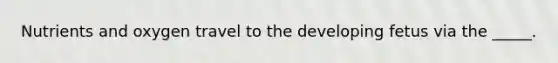 Nutrients and oxygen travel to the developing fetus via the _____.