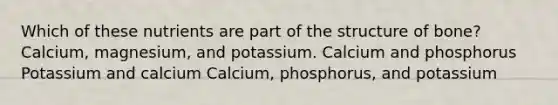 Which of these nutrients are part of the structure of bone? Calcium, magnesium, and potassium. Calcium and phosphorus Potassium and calcium Calcium, phosphorus, and potassium