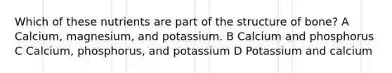 Which of these nutrients are part of the structure of bone? A Calcium, magnesium, and potassium. B Calcium and phosphorus C Calcium, phosphorus, and potassium D Potassium and calcium