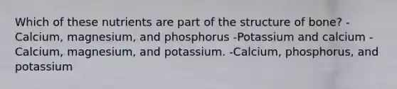 Which of these nutrients are part of the structure of bone? -Calcium, magnesium, and phosphorus -Potassium and calcium -Calcium, magnesium, and potassium. -Calcium, phosphorus, and potassium