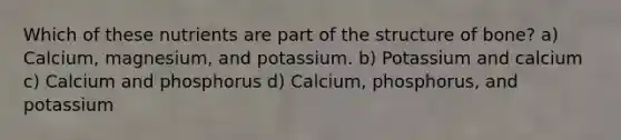 Which of these nutrients are part of the structure of bone? a) Calcium, magnesium, and potassium. b) Potassium and calcium c) Calcium and phosphorus d) Calcium, phosphorus, and potassium