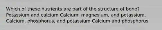 Which of these nutrients are part of the structure of bone? Potassium and calcium Calcium, magnesium, and potassium. Calcium, phosphorus, and potassium Calcium and phosphorus