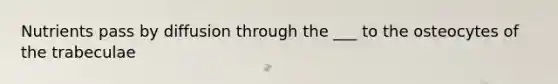Nutrients pass by diffusion through the ___ to the osteocytes of the trabeculae