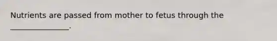 Nutrients are passed from mother to fetus through the _______________.