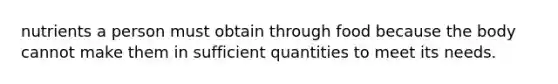 nutrients a person must obtain through food because the body cannot make them in sufficient quantities to meet its needs.