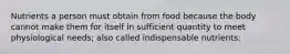 Nutrients a person must obtain from food because the body cannot make them for itself in sufficient quantity to meet physiological needs; also called indispensable nutrients: