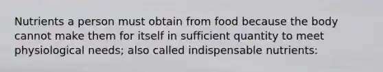 Nutrients a person must obtain from food because the body cannot make them for itself in sufficient quantity to meet physiological needs; also called indispensable nutrients: