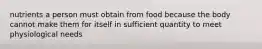 nutrients a person must obtain from food because the body cannot make them for itself in sufficient quantity to meet physiological needs