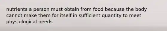 nutrients a person must obtain from food because the body cannot make them for itself in sufficient quantity to meet physiological needs