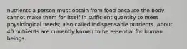 nutrients a person must obtain from food because the body cannot make them for itself in sufficient quantity to meet physiological needs; also called indispensable nutrients. About 40 nutrients are currently known to be essential for human beings.