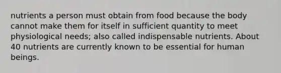 nutrients a person must obtain from food because the body cannot make them for itself in sufficient quantity to meet physiological needs; also called indispensable nutrients. About 40 nutrients are currently known to be essential for human beings.