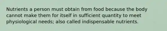 Nutrients a person must obtain from food because the body cannot make them for itself in sufficient quantity to meet physiological needs; also called indispensable nutrients.