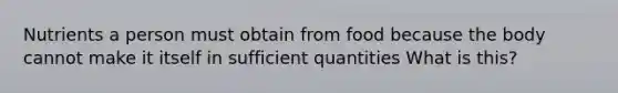 Nutrients a person must obtain from food because the body cannot make it itself in sufficient quantities What is this?