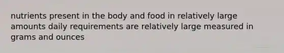 nutrients present in the body and food in relatively large amounts daily requirements are relatively large measured in grams and ounces