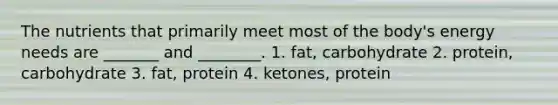 The nutrients that primarily meet most of the body's energy needs are _______ and ________. 1. fat, carbohydrate 2. protein, carbohydrate 3. fat, protein 4. ketones, protein